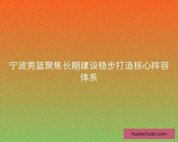 宁波男篮聚焦长期建设稳步打造核心阵容体系